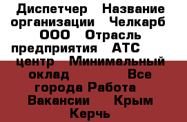 Диспетчер › Название организации ­ Челкарб, ООО › Отрасль предприятия ­ АТС, call-центр › Минимальный оклад ­ 18 000 - Все города Работа » Вакансии   . Крым,Керчь